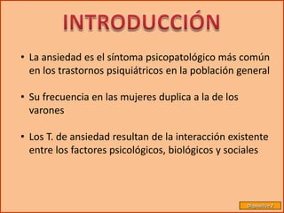 • La ansiedad es el síntoma psicopatológico más común
  en los trastornos psiquiátricos en la población general

• Su frecuencia en las mujeres duplica a la de los
  varones

• Los T. de ansiedad resultan de la interacción existente
  entre los factores psicológicos, biológicos y sociales



                                                     Diapositiva 2
 