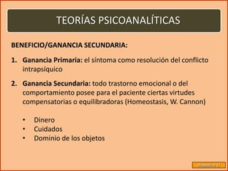 TEORÍAS PSICOANALÍTICAS

BENEFICIO/GANANCIA SECUNDARIA:
1. Ganancia Primaria: el síntoma como resolución del conflicto
   intrapsíquico
2. Ganancia Secundaria: todo trastorno emocional o del
   comportamiento posee para el paciente ciertas virtudes
   compensatorias o equilibradoras (Homeostasis, W. Cannon)

   •   Dinero
   •   Cuidados
   •   Dominio de los objetos


                                                          Diapositiva 21
 
