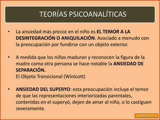 TEORÍAS PSICOANALÍTICAS

•   La ansiedad más precoz en el niño es EL TEMOR A LA
    DESINTEGRACIÓN O ANIQUILACIÓN. Asociado a menudo con
    la preocupación por fundirse con un objeto exterior.

•   A medida que los niños maduran y reconocen la figura de la
    madre como otra persona se hace notable la ANSIEDAD DE
    SEPARACIÓN.
    El Objeto Transicional (Winicott)

•   ANSIEDAD DEL SUPERYO: esta preocupación incluye el temor
    de que las representaciones interiorizadas parentales,
    contenidas en el superyó, dejen de amar al niño, o lo castiguen
    severamente.
                                                             Diapositiva 22
 