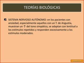 TEORÍAS BIOLÓGICAS

SISTEMA NERVIOSO AUTÓNOMO: en los pacientes con
ansiedad, especialmente aquellos con un T. de Angustia,
muestran un ↑ del tono simpático, se adaptan con lentitud a
los estímulos repetidos y responden excesivamente a los
estímulos moderados.




                                                      Diapositiva 25
 