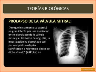 TEORÍAS BIOLÓGICAS

PROLAPSO DE LA VÁLVULA MITRAL:
“Aunque inicialmente se expresó
un gran interés por una asociación
entre el prolapso de la válvula
mitral y el trastorno de angustia, la
investigación ha desechado casi
por completo cualquier
significación o relevancia clínica de
dicho vínculo” (KAPLAN) 




                                        Diapositiva 34
 