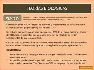 TEORÍAS BIOLÓGICAS

REVIEW            Shulman, S.T. (2009). Pediatric autoimmune neuropsychiatric disorders associated with
                  streptococci (PANDAS): update. Curr Opin Pediatr, 21(1):127-30

• La relación entre TOC o Tics/Sd. de Tourette y antecedentes de infección por el
  Estreptococo del grupo A (EGA) aun no está clara.
• Un estudio prospectivo encontró que más del 85% de las exacerbaciones clínicas
  del TOC/Tics en pacientes que cumplían criterios de PANDAS no tenían
  antecedentes de infección por SGA.
• Otro estudio no encontró correlacion entre las exacerbaciones clínicas y cambios
  en marcadores autoimnunes (que es la patogénesis propuesta para PANDAS).
• CONCLUSIÓN:
  1. Pese a la continua investigación en el campo, la relación entre GAS y PANDAS
     no es conclusiva.
  2. Es posible que la infección por GAS puede ser uno de los muchos estresores
     que pueden exacerbar Tics, Tourette o TOC en un grupo de estos pacientes.
                                                                                               Diapositiva 37
 