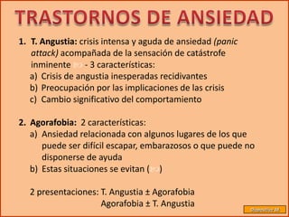 1. T. Angustia: crisis intensa y aguda de ansiedad (panic
   attack) acompañada de la sensación de catástrofe
   inminente  - 3 características:
   a) Crisis de angustia inesperadas recidivantes
   b) Preocupación por las implicaciones de las crisis
   c) Cambio significativo del comportamiento

2. Agorafobia: 2 características:
   a) Ansiedad relacionada con algunos lugares de los que
      puede ser difícil escapar, embarazosos o que puede no
      disponerse de ayuda
   b) Estas situaciones se evitan ()

  2 presentaciones: T. Angustia ± Agorafobia
                    Agorafobia ± T. Angustia                Diapositiva 38
 