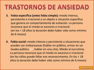 3. Fobia específica (antes fobia simple): miedo intenso,
   persistente e irracional a un objeto o situación específica
   que genera un comportamiento de evitación. La persona
   reconoce que el miedo es excesivo e irracional
   (en los < 18 años la duración debe haber sido como mínimo
   de 6 meses)

4. Fobia social: miedo intenso y persistente a situaciones que
    pueden ser embarazosas (hablar en público, orinar en un
    lavabo público , hablar en una cita). Miedo al escrutinio.
   La persona reconoce que el miedo es excesivo e irracional
   (en los niños puede faltar ese reconocimiento. En los < 18
   años la duración debe haber sido como mínimo de 6 meses)

                                                           Diapositiva 39
 