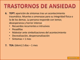 6. TEPT: aparición de síntomas tras un acontecimiento
   traumático. Muertes o amenazas para su integridad física o
   la de los demas. La persona responde con temor,
   desesperanza y horror intenso 
   • Recuerdos recurrentes e intrusivos
   • Pesadillas
   • Malestar ante simbolizaciones del acontecimiento
   • Desrealización, despersonalización
   • Síntomas > 1 mes

7. TEA: (ídem) 2 días – 1 mes



                                                         Diapositiva 41
 