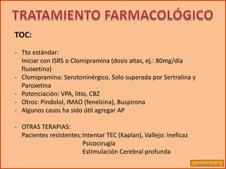 TOC:
- Tto estándar:
  Iniciar con ISRS o Clomipramina (dosis altas, ej.: 80mg/día
  fluoxetina)
- Clomipramina: Serotoninérgico. Solo superada por Sertralina y
  Paroxetina
- Potenciación: VPA, litio, CBZ
- Otros: Pindolol, IMAO (fenelzina), Buspirona
- Algunos casos ha sido útil agregar AP

- OTRAS TERAPIAS:
  Pacientes resistentes:Intentar TEC (Kaplan), Vallejo: ineficaz
                        Psicocirugía
                        Estimulación Cerebral profunda
                                                                   Diapositiva 45
 
