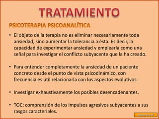 • El objeto de la terapia no es eliminar necesariamente toda
  ansiedad, sino aumentar la tolerancia a ésta. Es decir, la
  capacidad de experimentar ansiedad y emplearla como una
  señal para investigar el conflicto subyacente que la ha creado.

• Para entender completamente la ansiedad de un paciente
  concreto desde el punto de vista psicodinámico, con
  frecuencia es útil relacionarla con los aspectos evolutivos.

• Investigar exhaustivamente los posibles desencadenantes.

• TOC: comprensión de los impulsos agresivos subyacentes a sus
  rasgos caracteriales.
                                                             Diapositiva 46
 