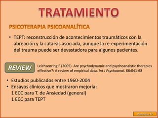• TEPT: reconstrucción de acontecimientos traumáticos con la
   abreación y la catarsis asociada, aunque la re-experimentación
   del trauma puede ser devastadora para algunos pacientes.

              Leichsenring F (2005). Are psychodynamic and psychoanalytic therapies
REVIEW        effective?: A review of empirical data. Int J Psychoanal. 86:841-68

• Estudios publicados entre 1960-2004
• Ensayos clínicos que mostraron mejoría:
  1 ECC para T. de Ansiedad (general)
  1 ECC para TEPT

                                                                         Diapositiva 47
 