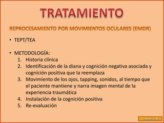 • TEPT/TEA

• METODOLOGÍA:
   1. Historia clínica
   2. Identificación de la diana y cognición negativa asociada y
      cognición positiva que la reemplaza
   3. Movimiento de los ojos, tapping, sonidos, al tiempo que
      el paciente mantiene y narra imagen mental de la
      experiencia traumática
   4. Instalación de la cognición positiva
   5. Re-evaluación

                                                           Diapositiva 48
 