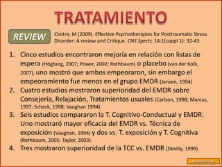 Cloitre, M (2009). Effective Psychotherapies for Posttraumatic Stress
 REVIEW           Disorder: A review and Critique. CNS Spectr, 14:1(suppl 1): 32-43

1. Cinco estudios encontraron mejoría en relación con listas de
   espera (Högberg, 2007; Power, 2002; Rothbaum) o placebo (van der Kolk,
   2007), uno mostró que ambos empeoraron, sin embargo el
   empeoramiento fue menos en el grupo EMDR (Jensen, 1994)
2. Cuatro estudios mostraron superioridad del EMDR sobre
   Consejería, Relajación, Tratamientos usuales (Carlson, 1998; Marcus,
    1997; Scheck, 1998; Vaughan 1994)
3. Seis estudios compararon la T. Cognitivo-Conductual y EMDR:
   Uno mostraró mayor eficacia del EMDR vs. Técnica de
   exposición (Vaughan, 1994) y dos vs. T. exposición y T. Cognitiva
    (Rothbaum, 2005; Taylor, 2003).
4. Tres mostraron superioridad de la TCC vs. EMDR (Devilly, 1999)
                                                                                Diapositiva 49
 