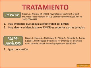 Bisson, J.; Andrew, M. (2007). Psychological treatment of post-
 REVIEW       traumatic stress disorder (PTSD). Cochrane Database Syst Rev. Jul
              18(3):CD003388

1. Hay evidencia que apoya la efectividad del EMDR
2. Hay alguna evidencia que el EMDR es superior a otras terapias


  META-          Bisson, J.; Ehlers, A.; Matthews, R.; Pilling, S.; Richards, D.; Turner,
                 S. (2007). Psychological treatments for chronic post-traumatic
 ANÁLISIS        stress disorder. British Journal of Psychiatry, 190:97-104

1. Igual conclusión




                                                                                 Diapositiva 50
 