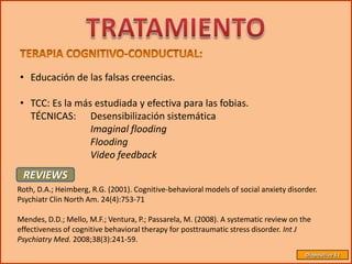 • Educación de las falsas creencias.

• TCC: Es la más estudiada y efectiva para las fobias.
  TÉCNICAS: Desensibilización sistemática
                Imaginal flooding
                Flooding
                Video feedback
 REVIEWS
Roth, D.A.; Heimberg, R.G. (2001). Cognitive-behavioral models of social anxiety disorder.
Psychiatr Clin North Am. 24(4):753-71

Mendes, D.D.; Mello, M.F.; Ventura, P.; Passarela, M. (2008). A systematic review on the
effectiveness of cognitive behavioral therapy for posttraumatic stress disorder. Int J
Psychiatry Med. 2008;38(3):241-59.
                                                                                      Diapositiva 51
 