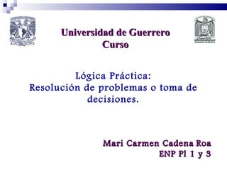 Universidad de Guerrero Curso Lógica Práctica: Resolución de problemas o toma de decisiones. Mari Carmen Cadena   Roa ENP Pl 1 y 3 