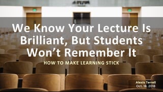 We Know Your Lecture Is
Brilliant, But Students
Won’t Remember It
HOW TO MAKE LEARNING STICK
Alexis Terrell
Oct. 18, 2018
 
