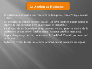 La Acción es Humana

El legislador al describir una conducta de tipo penal, como: “El que matare
a otro”.
No describe un simple proceso causal (Un rayo también puede causar la
muerte de una persona), pero en este caso es inexorable.
En el caso de un homicidio es un proceso causal, pues se deriva de la
realización de una acción final humana (Pasa por estadios mentales).
Es por ello que aquí se une la causa con la finalidad. Pero el proceso causal
es humano.
La tercera teoría: Teoría Social de la Acción (Desestimada por ambigua).
 