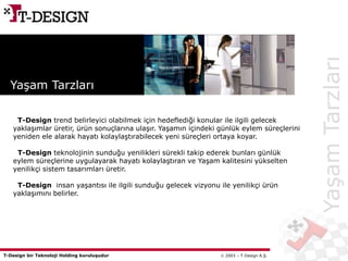 T-Design bir Teknoloji Holding kuruluşudur  2003 – T-Design A.Ş.
YaşamTarzları
Yaşam Tarzları
T-Design trend belirleyici olabilmek için hedeflediği konular ile ilgili gelecek
yaklaşımlar üretir, ürün sonuçlarına ulaşır. Yaşamın içindeki günlük eylem süreçlerini
yeniden ele alarak hayatı kolaylaştırabilecek yeni süreçleri ortaya koyar.
T-Design teknolojinin sunduğu yenilikleri sürekli takip ederek bunları günlük
eylem süreçlerine uygulayarak hayatı kolaylaştıran ve Yaşam kalitesini yükselten
yenilikçi sistem tasarımları üretir.
T-Design insan yaşantısı ile ilgili sunduğu gelecek vizyonu ile yenilikçi ürün
yaklaşımını belirler.
 