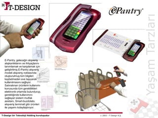 T-Design bir Teknoloji Holding kuruluşudur  2003 – T-Design A.Ş.
YaşamTarzları
E-Pantry, geleceğin alışveriş
alışkanlıklarını ve ihtiyaçlarını
tanımlamak ve karşılamak için
geliştirilmiş E-Pantry alışveriş
modeli alışveriş noktasında
oluşturulmuş tüm bilgileri
kaybetmeden eve taşıyarak
kullanılmasını sağlıyor.
Satınalınan ürünlerin kullanımı
konusunda tüm gereklilikleri
elektronik ortamda bulundurup,
gerektiğinde kullanımını
sağlayan sistem mutfak
asistanı, Smart-buzdolabı,
alışveriş terminali gibi ürünleri
ile yaşamı kolaylaştırıyor.
 