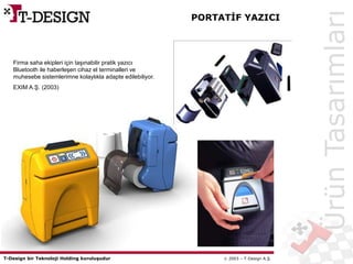 T-Design bir Teknoloji Holding kuruluşudur  2003 – T-Design A.Ş.
PORTATİF YAZICI
ÜrünTasarımları
Firma saha ekipleri için taşınabilir pratik yazıcı
Bluetooth ile haberleşen cihaz el terminalleri ve
muhesebe sistemlerimne kolaylıkla adapte edilebiliyor.
EXIM A.Ş. (2003)
 