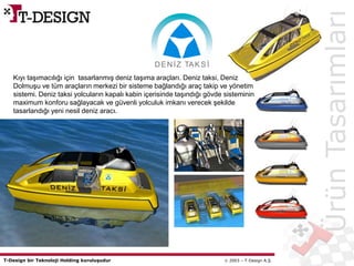 T-Design bir Teknoloji Holding kuruluşudur  2003 – T-Design A.Ş.
DENİZ TAKSİ
ÜrünTasarımları
Kıyı taşımacılığı için tasarlanmış deniz taşıma araçları. Deniz taksi, Deniz
Dolmuşu ve tüm araçların merkezi bir sisteme bağlandığı araç takip ve yönetim
sistemi. Deniz taksi yolcuların kapalı kabin içerisinde taşındığı gövde sisteminin
maximum konforu sağlayacak ve güvenli yolculuk imkanı verecek şekilde
tasarlandığı yeni nesil deniz aracı.
 