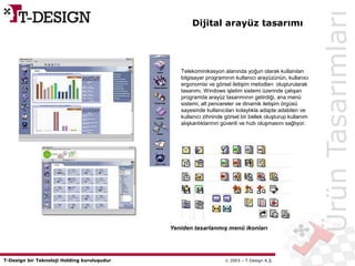T-Design bir Teknoloji Holding kuruluşudur  2003 – T-Design A.Ş.
Dijital arayüz tasarımı
ÜrünTasarımları
Telekominikasyon alanında yoğun olarak kullanılan
bilgisayar programının kullanıcı arayüzünün, kullanıcı
ergonomisi ve görsel iletişim metodları oluşturularak
tasarımı. Windows işletim sistemi üzerinde çalışan
programda arayüz tasarımının getirdiği, ana menü
sistemi, alt pencereler ve dinamik iletişim örgüsü
sayesinde kullanıcıları kolaylıkla adapte adabilen ve
kullanıcı zihninde görsel bir bellek oluşturup kullanım
alışkanlıklarının güvenli ve hızlı oluşmasını sağlıyor.
Yeniden tasarlanmış menü ikonları
 