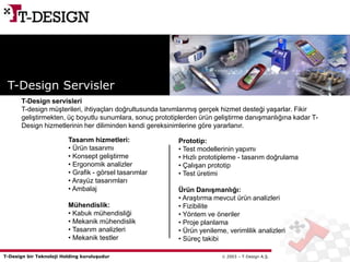 T-Design bir Teknoloji Holding kuruluşudur  2003 – T-Design A.Ş.
Tasarım hizmetleri:
• Ürün tasarımı
• Konsept geliştirme
• Ergonomik analizler
• Grafik - görsel tasarımlar
• Arayüz tasarımları
• Ambalaj
Mühendislik:
• Kabuk mühendisliği
• Mekanik mühendislik
• Tasarım analizleri
• Mekanik testler
T-Design Servisler
Prototip:
• Test modellerinin yapımı
• Hızlı prototipleme - tasarım doğrulama
• Çalışan prototip
• Test üretimi
Ürün Danışmanlığı:
• Araştırma mevcut ürün analizleri
• Fizibilite
• Yöntem ve öneriler
• Proje planlama
• Ürün yenileme, verimlilik analizleri
• Süreç takibi
T-Design servisleri
T-design müşterileri, ihtiyaçları doğrultusunda tanımlanmış gerçek hizmet desteği yaşarlar. Fikir
geliştirmekten, üç boyutlu sunumlara, sonuç prototiplerden ürün geliştirme danışmanlığına kadar T-
Design hizmetlerinin her diliminden kendi gereksinimlerine göre yararlanır.
 