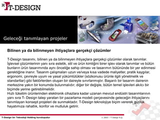 T-Design bir Teknoloji Holding kuruluşudur  2003 – T-Design A.Ş.
Bilinen ya da bilinmeyen ihtiyaçlara gerçekçi çözümler
T-Design tasarımı, bilinen ya da bilinmeyen ihtiyaçlara gerçekçi çözümler olarak tanımlar.
İşlevsel çözümlerinin yanı sıra estetik, stil ve ürün kimliğini birer işlev olarak tanımlar ve bütün
bunların ürün tasarımında aynı önceliğe sahip olması ve tasarımın bütününde bir yer edinmesi
gerektiğine inanır. Tasarım çalışmaları uzun ve/veya kısa vadede maliyetler, pratik kaygılar,
ergonomi, çevreyle uyum ve yasal yükümlülükler (sözkonusu ürünle ilgili yönetmelik ve
standartlar) gibi faktörlerden oluşan bir daireyle sınırlanmıştır. Başarılı bir tasarım dairenin
merkezine yakın bir konumda bulunmalıdır; diğer bir değişle, bütün temel işlevleri akılcı bir
biçimde yerine getirebilmelidir.
Hızlı tüketim ürünlerinden elektronik cihazlara kadar uzanan mevcut endüstri tasarımlarının
yanı sıra T- Design talep yaratan bir pazarlama modeli çerçevesinde geleceğin ihtiyaçlarını
tanımlayan konsept projeleri de sunmaktadır. T-Design teknolojiye biçim vererek günlük
hayatımıza rahatlık, konfor ve mutluluk getirir.
Geleceği tanımlayan projeler
 