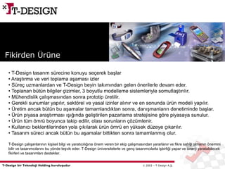 T-Design bir Teknoloji Holding kuruluşudur  2003 – T-Design A.Ş.
• T-Design tasarım sürecine konuyu seçerek başlar
• Araştırma ve veri toplama aşaması izler
• Süreç uzmanlardan ve T-Design beyin takımından gelen önerilerle devam eder.
• Toplanan bütün bilgiler çizimler, 3 boyutlu modelleme sistemleriyle somutlaştırılır.
• Mühendislik çalışmasından sonra prototip üretilir.
• Gerekli sunumlar yapılır, sektörel ve yasal izinler alınır ve en sonunda ürün modeli yapılır.
• Üretim ancak bütün bu aşamalar tamamlandıktan sonra, danışmanların denetiminde başlar.
• Ürün piyasa araştırması ışığında geliştirilen pazarlama stratejisine göre piyasaya sunulur.
• Ürün tüm ömrü boyunca takip edilir, olası sorunların çözümlenir.
• Kullanıcı beklentilerinden yola çıkılarak ürün ömrü en yüksek düzeye çıkarılır.
• Tasarım süreci ancak bütün bu aşamalar bittikten sonra tamamlanmış olur.
T-Design çalışanlarının kişisel bilgi ve yaratıcılığına önem veren bir ekip çalışmasından yararlanır ve fikre sahip olmanın önemini
bilir ve tasarımcılarını bu yönde teşvik eder. T-Design üniversitelerle ve genç tasarımcılarla işbirliği yapar ve sinerji yaratabilecek
fikirleri ve tasarımları destekler.
Fikirden Ürüne
 