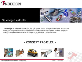 T-Design bir Teknoloji Holding kuruluşudur  2003 – T-Design A.Ş.
Geleceğin eskizleri
T-Design’ın Gelecek yaklaşımı, bir çok proje fikrini ortaya çıkarmıştır. Bu fikirlier
hiçbir ön yargı taşımaksızın değerlendirilmekte hedefelere yakın olanlar ve proje
niteliği taşıyanlar desteklenerek hayata geçirilmeye çalışılmaktadır.
- KONSEPT PROJELER -
 
