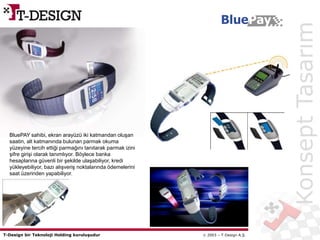 T-Design bir Teknoloji Holding kuruluşudur  2003 – T-Design A.Ş.
BluePay
BluePAY sahibi, ekran arayüzü iki katmandan oluşan
saatin, alt katmanında bulunan parmak okuma
yüzeyine tercih ettiği parmağını tanıtarak parmak izini
şifre girişi olarak tanımlıyor. Böylece banka
hesaplarına güvenli bir şekilde ulaşabiliyor, kredi
yükleyebiliyor, bazı alışveriş noktalarında ödemelerini
saat üzerinden yapabiliyor.
KonseptTasarım
 