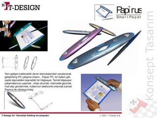 T-Design bir Teknoloji Holding kuruluşudur  2003 – T-Design A.Ş.
Pap rus
Sma r t Pa p e r
KonseptTasarım
Yeni gelişen katlanabilir ekran teknolojisinden yaralanarak
geliştirilmiş PC çalışma ortamı…Paper PC, bir kalem gibi
cepte taşınabilen taşınabilir bir bilgisayar. Temel bilgisayar
çalışmalarınızı yapmak , kitap okumak, internette gezmek,
mail alıp göndermek, notlarınızı elektronik ortamda tutmak
Papirus ile oldukça kolay.
 