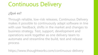 Continuous Delivery
¿Qué es?
Through reliable, low-risk releases, Continuous Delivery
makes it possible to continuously adapt software in line
with user feedback, shifts in the market and changes to
business strategy. Test, support, development and
operations work together as one delivery team to
automate and streamline the build, test and release
process
https://www.thoughtworks.com/continuous-delivery
 