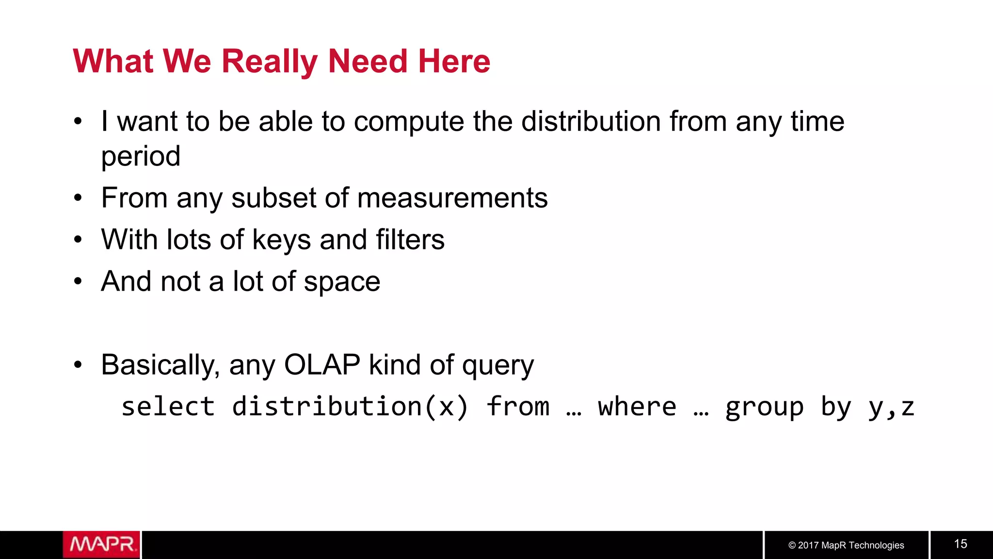 © 2017 MapR Technologies 15
What We Really Need Here
• I want to be able to compute the distribution from any time
period
• From any subset of measurements
• With lots of keys and filters
• And not a lot of space
• Basically, any OLAP kind of query
select distribution(x) from … where … group by y,z
 