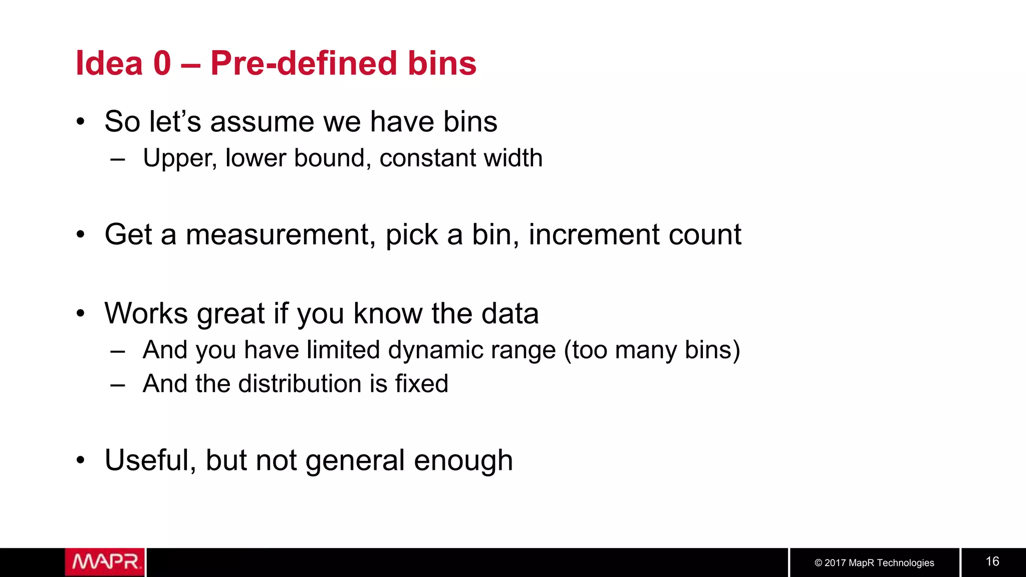 © 2017 MapR Technologies 16
Idea 0 – Pre-defined bins
• So let’s assume we have bins
– Upper, lower bound, constant width
• Get a measurement, pick a bin, increment count
• Works great if you know the data
– And you have limited dynamic range (too many bins)
– And the distribution is fixed
• Useful, but not general enough
 