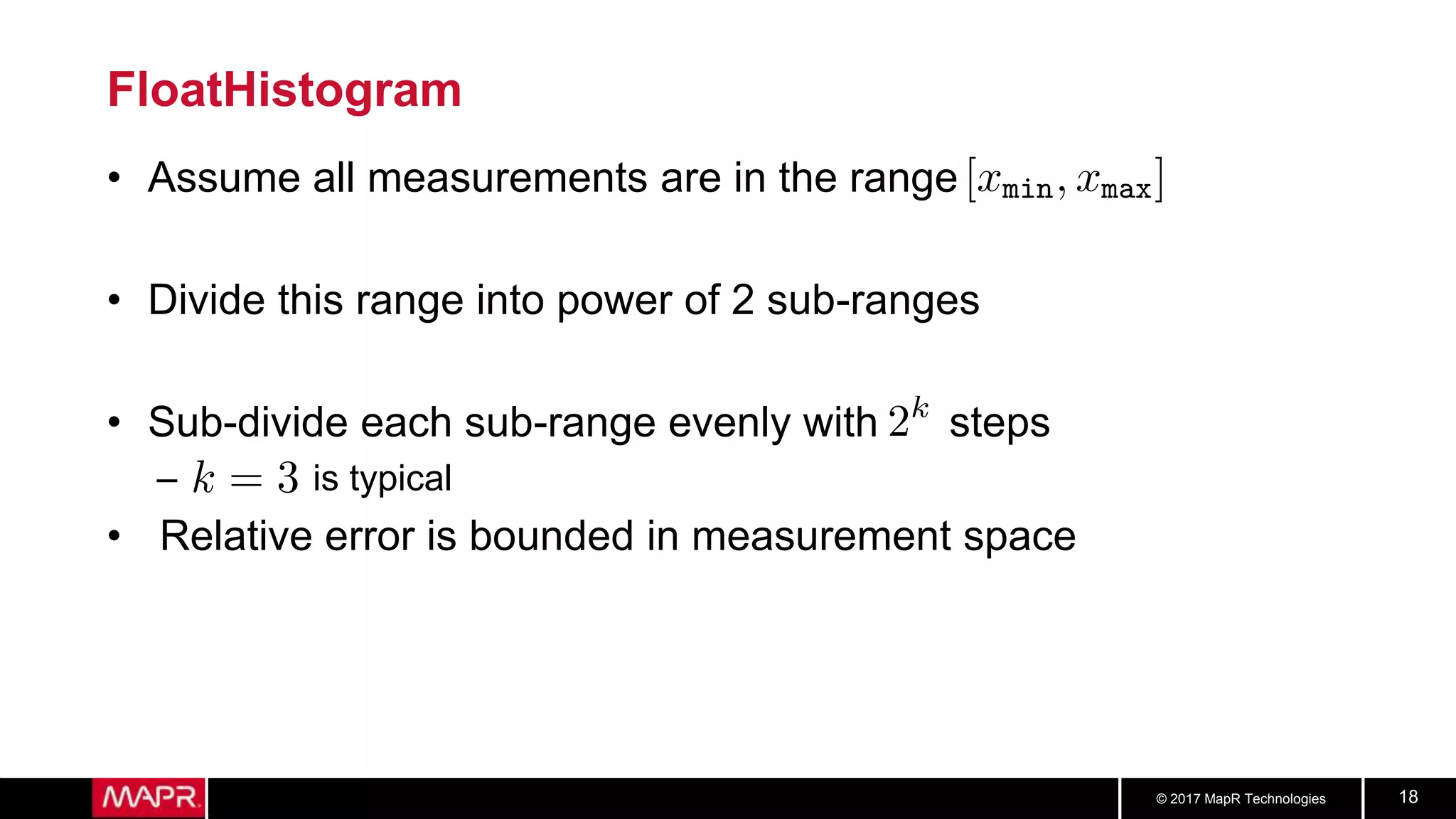 © 2017 MapR Technologies 18
FloatHistogram
• Assume all measurements are in the range
• Divide this range into power of 2 sub-ranges
• Sub-divide each sub-range evenly with steps
– is typical
• Relative error is bounded in measurement space
 