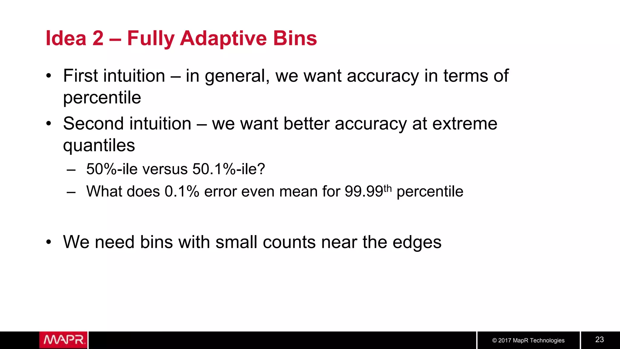 © 2017 MapR Technologies 23
Idea 2 – Fully Adaptive Bins
• First intuition – in general, we want accuracy in terms of
percentile
• Second intuition – we want better accuracy at extreme
quantiles
– 50%-ile versus 50.1%-ile?
– What does 0.1% error even mean for 99.99th percentile
• We need bins with small counts near the edges
 