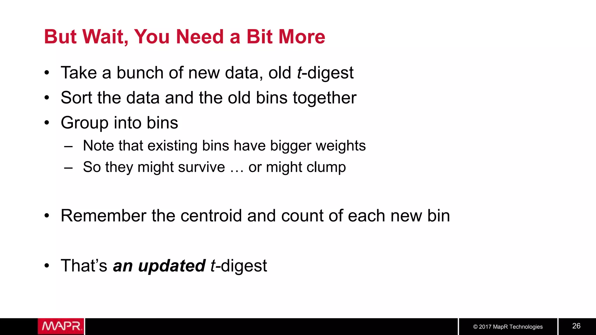 © 2017 MapR Technologies 26
But Wait, You Need a Bit More
• Take a bunch of new data, old t-digest
• Sort the data and the old bins together
• Group into bins
– Note that existing bins have bigger weights
– So they might survive … or might clump
• Remember the centroid and count of each new bin
• That’s an updated t-digest
 