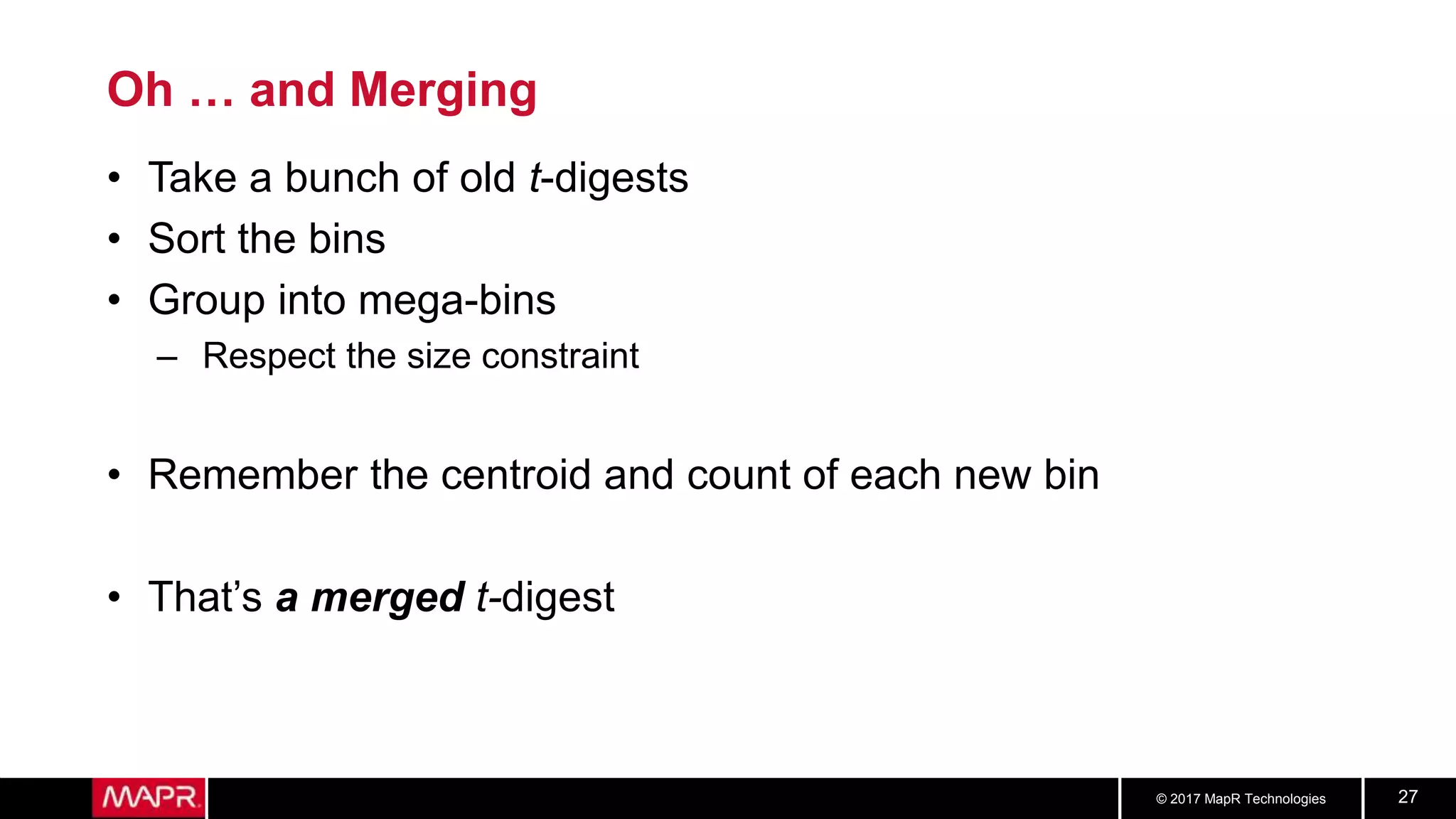 © 2017 MapR Technologies 27
Oh … and Merging
• Take a bunch of old t-digests
• Sort the bins
• Group into mega-bins
– Respect the size constraint
• Remember the centroid and count of each new bin
• That’s a merged t-digest
 