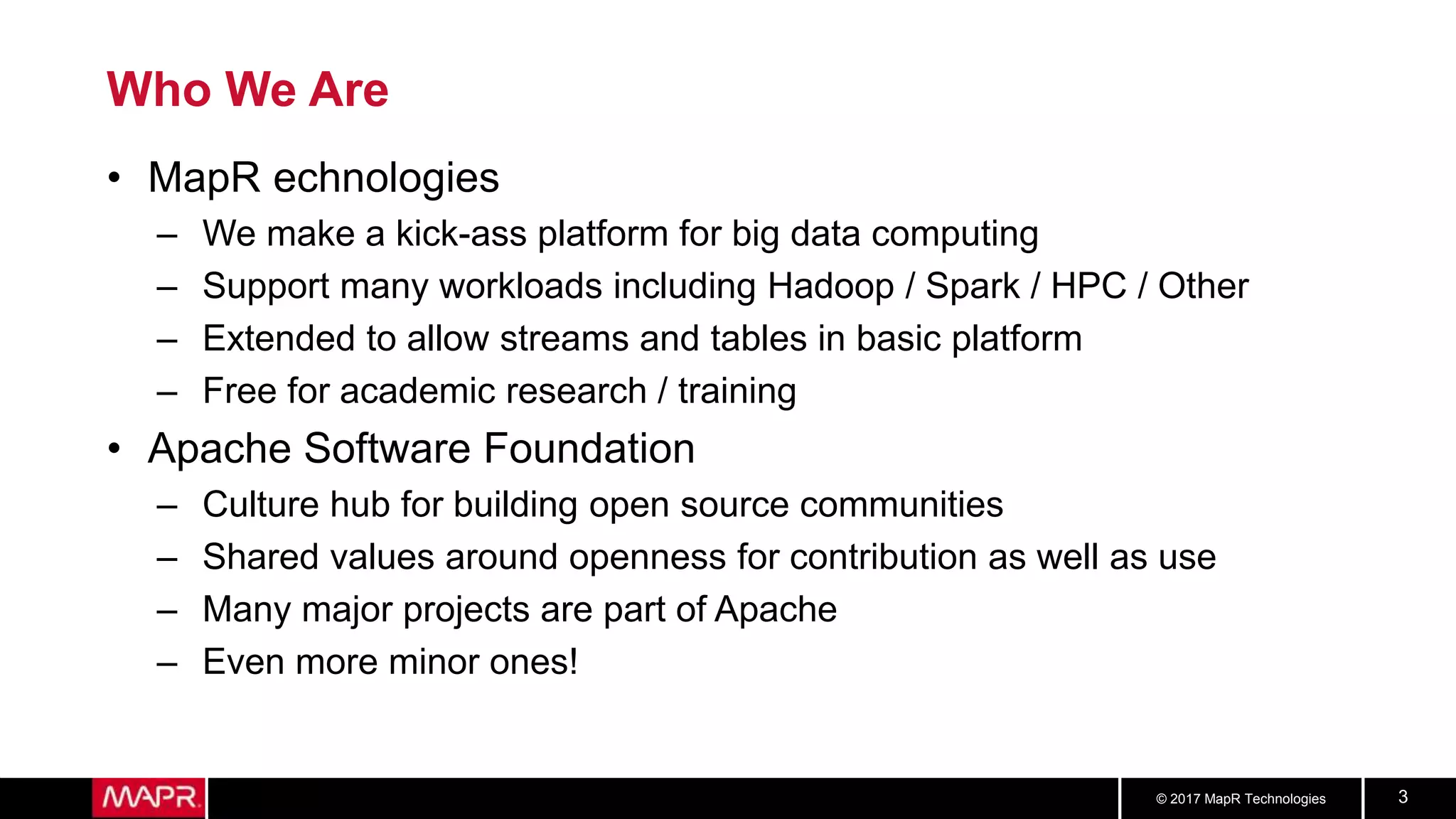 © 2017 MapR Technologies 3
Who We Are
• MapR echnologies
– We make a kick-ass platform for big data computing
– Support many workloads including Hadoop / Spark / HPC / Other
– Extended to allow streams and tables in basic platform
– Free for academic research / training
• Apache Software Foundation
– Culture hub for building open source communities
– Shared values around openness for contribution as well as use
– Many major projects are part of Apache
– Even more minor ones!
 