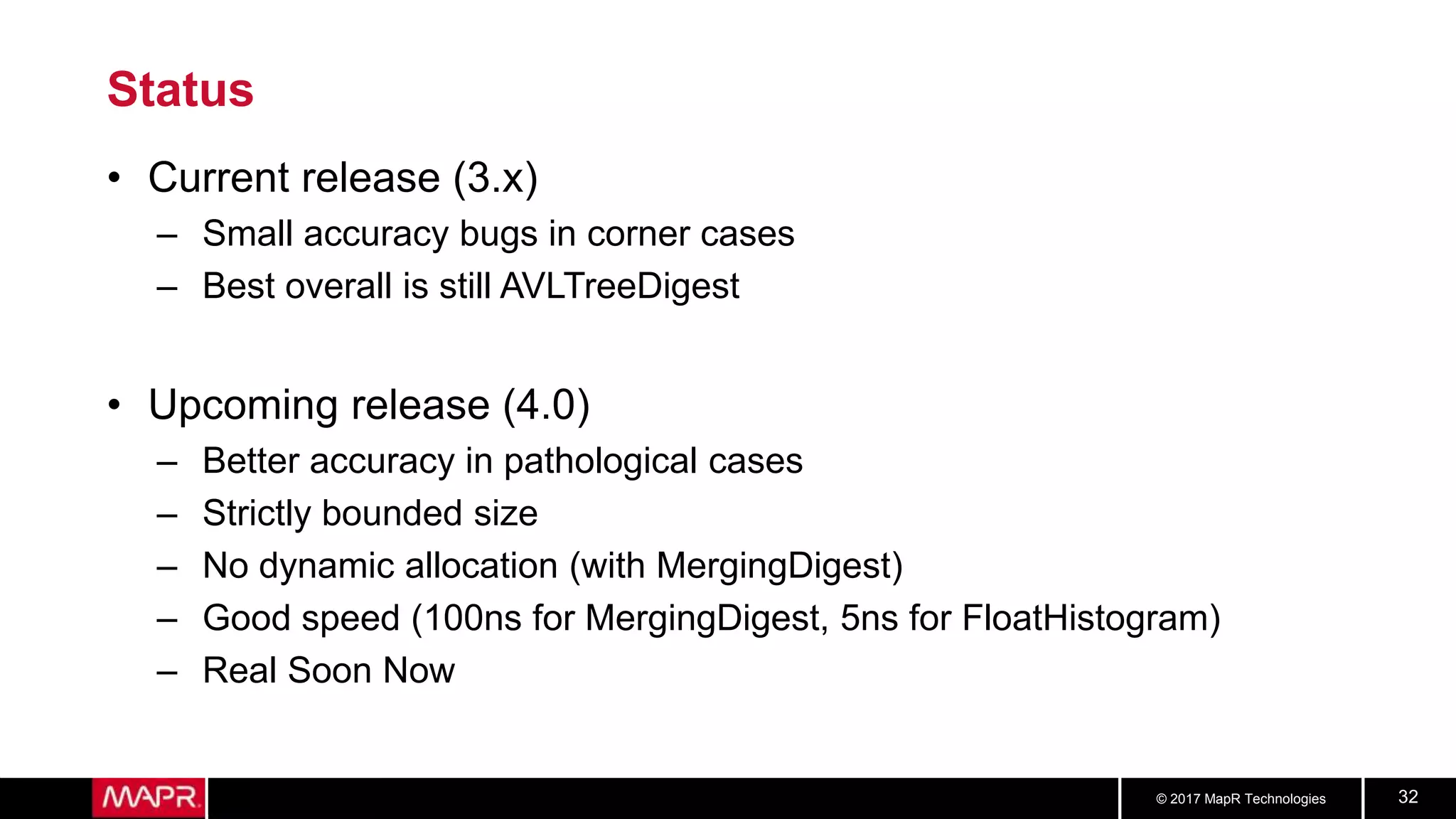 © 2017 MapR Technologies 32
Status
• Current release (3.x)
– Small accuracy bugs in corner cases
– Best overall is still AVLTreeDigest
• Upcoming release (4.0)
– Better accuracy in pathological cases
– Strictly bounded size
– No dynamic allocation (with MergingDigest)
– Good speed (100ns for MergingDigest, 5ns for FloatHistogram)
– Real Soon Now
 