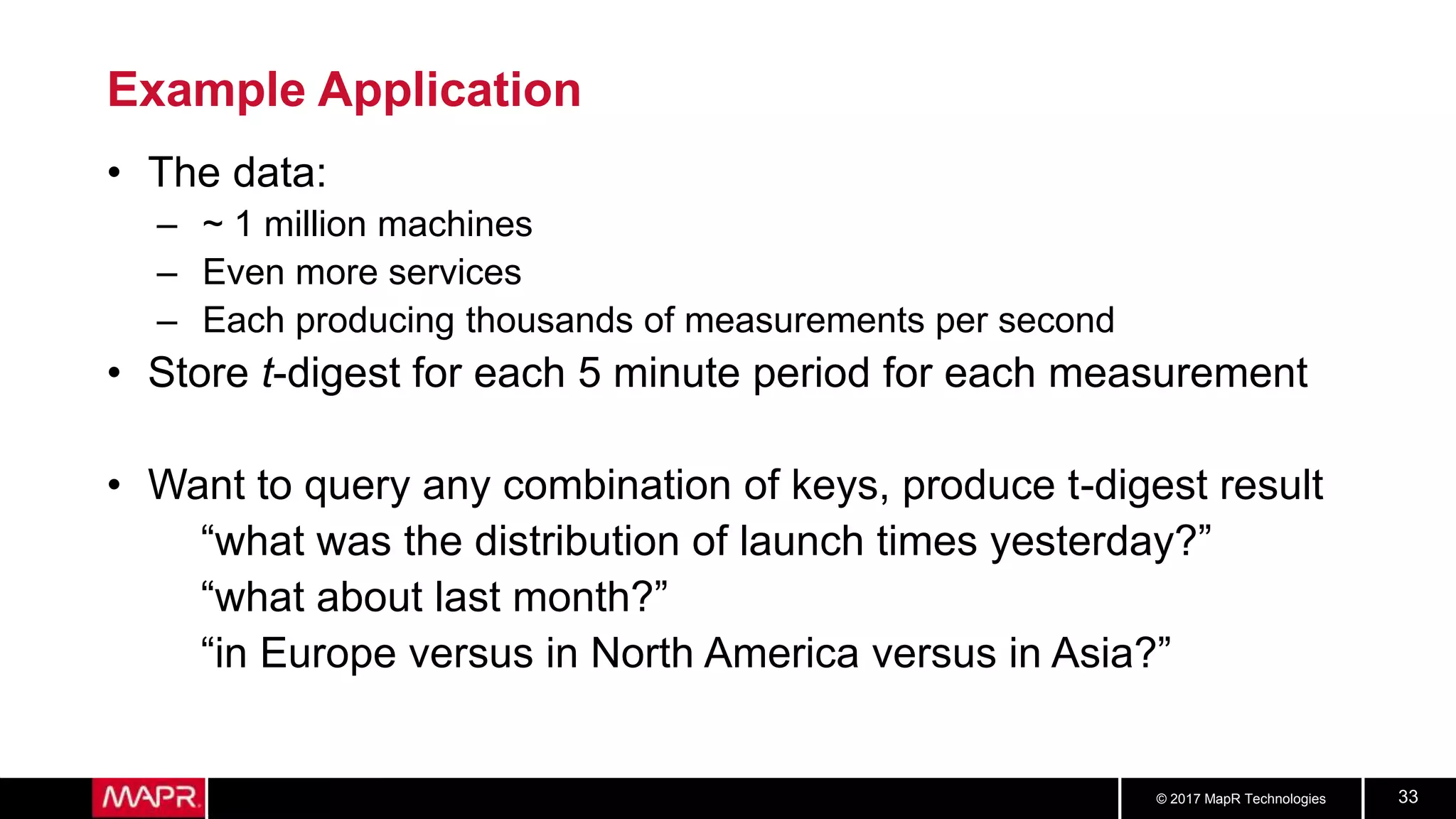 © 2017 MapR Technologies 33
Example Application
• The data:
– ~ 1 million machines
– Even more services
– Each producing thousands of measurements per second
• Store t-digest for each 5 minute period for each measurement
• Want to query any combination of keys, produce t-digest result
“what was the distribution of launch times yesterday?”
“what about last month?”
“in Europe versus in North America versus in Asia?”
 