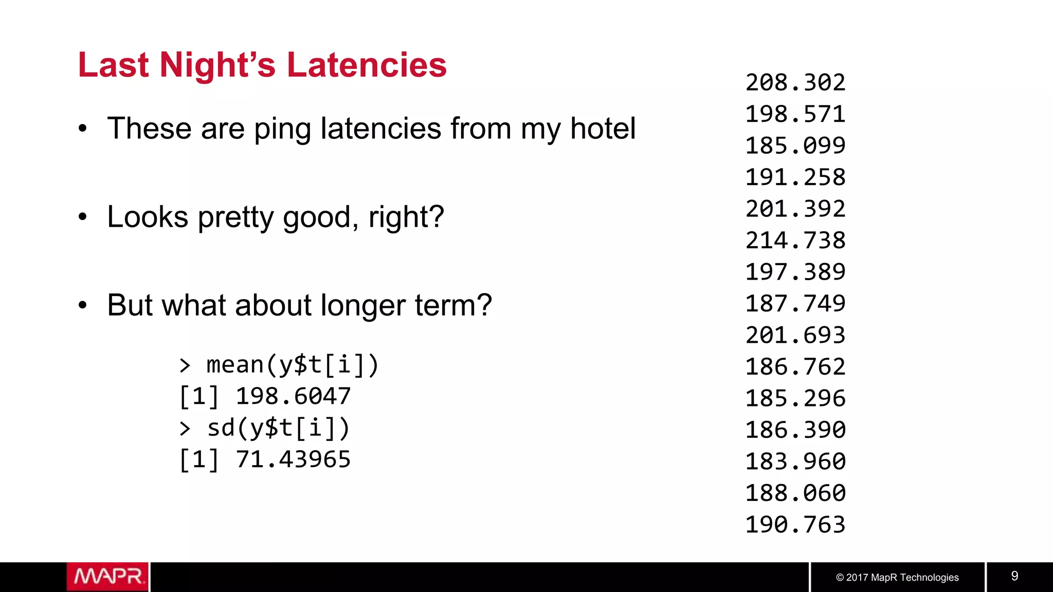 © 2017 MapR Technologies 9
Last Night’s Latencies
• These are ping latencies from my hotel
• Looks pretty good, right?
• But what about longer term?
208.302
198.571
185.099
191.258
201.392
214.738
197.389
187.749
201.693
186.762
185.296
186.390
183.960
188.060
190.763
> mean(y$t[i])
[1] 198.6047
> sd(y$t[i])
[1] 71.43965
 