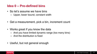 © 2017 MapR Technologies 16
Idea 0 – Pre-defined bins
• So let’s assume we have bins
– Upper, lower bound, constant width
• Get a measurement, pick a bin, increment count
• Works great if you know the data
– And you have limited dynamic range (too many bins)
– And the distribution is fixed
• Useful, but not general enough
 