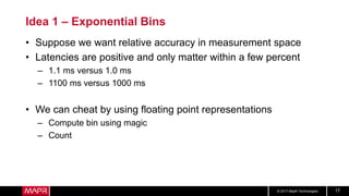 © 2017 MapR Technologies 17
Idea 1 – Exponential Bins
• Suppose we want relative accuracy in measurement space
• Latencies are positive and only matter within a few percent
– 1.1 ms versus 1.0 ms
– 1100 ms versus 1000 ms
• We can cheat by using floating point representations
– Compute bin using magic
– Count
 