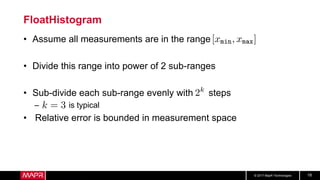 © 2017 MapR Technologies 18
FloatHistogram
• Assume all measurements are in the range
• Divide this range into power of 2 sub-ranges
• Sub-divide each sub-range evenly with steps
– is typical
• Relative error is bounded in measurement space
 