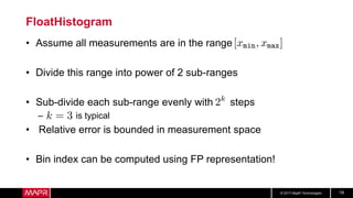© 2017 MapR Technologies 19
FloatHistogram
• Assume all measurements are in the range
• Divide this range into power of 2 sub-ranges
• Sub-divide each sub-range evenly with steps
– is typical
• Relative error is bounded in measurement space
• Bin index can be computed using FP representation!
 