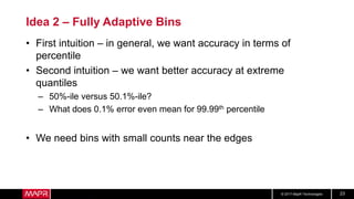 © 2017 MapR Technologies 23
Idea 2 – Fully Adaptive Bins
• First intuition – in general, we want accuracy in terms of
percentile
• Second intuition – we want better accuracy at extreme
quantiles
– 50%-ile versus 50.1%-ile?
– What does 0.1% error even mean for 99.99th percentile
• We need bins with small counts near the edges
 