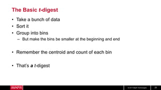 © 2017 MapR Technologies 25
The Basic t-digest
• Take a bunch of data
• Sort it
• Group into bins
– But make the bins be smaller at the beginning and end
• Remember the centroid and count of each bin
• That’s a t-digest
 