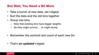 © 2017 MapR Technologies 26
But Wait, You Need a Bit More
• Take a bunch of new data, old t-digest
• Sort the data and the old bins together
• Group into bins
– Note that existing bins have bigger weights
– So they might survive … or might clump
• Remember the centroid and count of each new bin
• That’s an updated t-digest
 