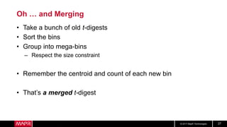 © 2017 MapR Technologies 27
Oh … and Merging
• Take a bunch of old t-digests
• Sort the bins
• Group into mega-bins
– Respect the size constraint
• Remember the centroid and count of each new bin
• That’s a merged t-digest
 
