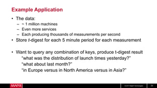 © 2017 MapR Technologies 33
Example Application
• The data:
– ~ 1 million machines
– Even more services
– Each producing thousands of measurements per second
• Store t-digest for each 5 minute period for each measurement
• Want to query any combination of keys, produce t-digest result
“what was the distribution of launch times yesterday?”
“what about last month?”
“in Europe versus in North America versus in Asia?”
 